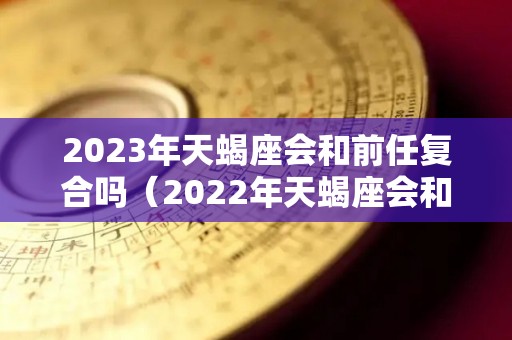 2023年天蝎座会和前任复合吗（2022年天蝎座会和前任复合吗）