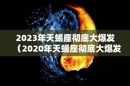 2023年天蝎座彻底大爆发（2020年天蝎座彻底大爆发）