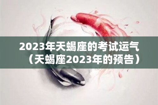 2023年天蝎座的考试运气（天蝎座2023年的预告）