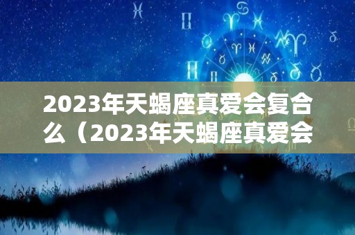 2023年天蝎座真爱会复合么（2023年天蝎座真爱会复合么女生）