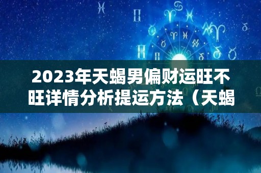 2023年天蝎男偏财运旺不旺详情分析提运方法（天蝎座2023年运势详解星座乐）