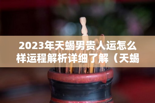 2023年天蝎男贵人运怎么样运程解析详细了解（天蝎座运势2023年与整体运势）