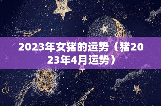 2023年女猪的运势（猪2023年4月运势）