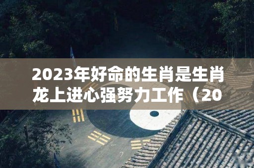 2023年好命的生肖是生肖龙上进心强努力工作（2023年属龙的财运和运气如何）