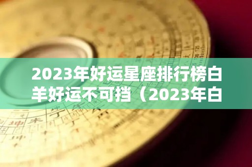 2023年好运星座排行榜白羊好运不可挡（2023年白羊座星座运势完整版）