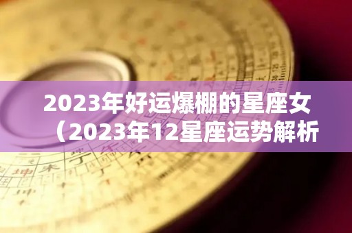 2023年好运爆棚的星座女（2023年12星座运势解析）