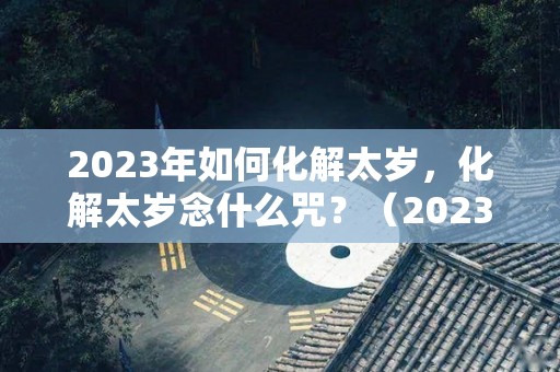 2023年如何化解太岁，化解太岁念什么咒？（2023年化解太岁最简单的方法）