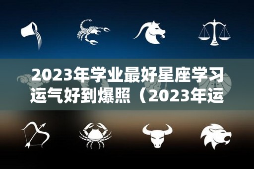 2023年学业最好星座学习运气好到爆照（2023年运气好的星座）