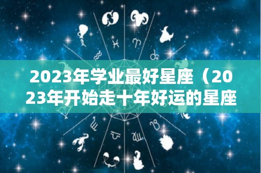 2023年学业最好星座（2023年开始走十年好运的星座）