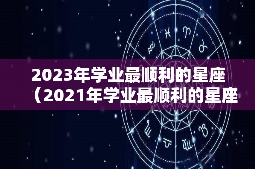 2023年学业最顺利的星座（2021年学业最顺利的星座）