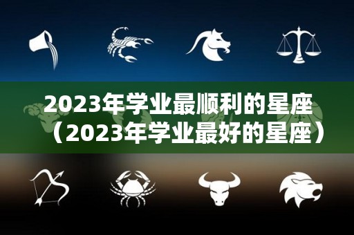 2023年学业最顺利的星座（2023年学业最好的星座）