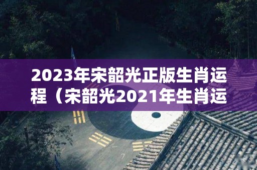 2023年宋韶光正版生肖运程（宋韶光2021年生肖运程每月运势）