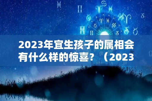 2023年宜生孩子的属相会有什么样的惊喜？（2023适合生孩子的属相）