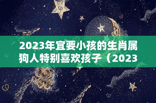 2023年宜要小孩的生肖属狗人特别喜欢孩子（2023年属狗）