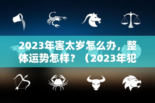 2023年害太岁怎么办，整体运势怎样？（2023年犯太岁最凶的四大生肖怎么化解）