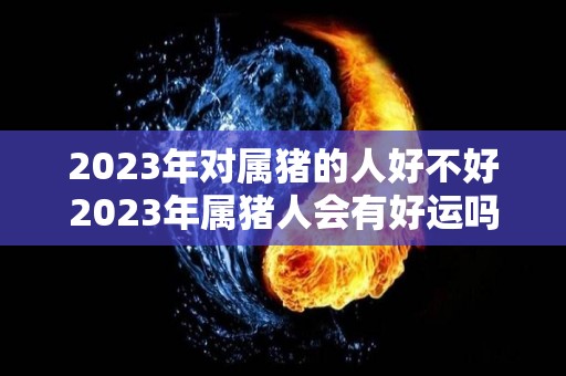 2023年对属猪的人好不好2023年属猪人会有好运吗？（2023年生肖猪）