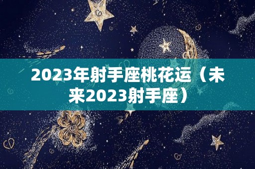 2023年射手座桃花运（未来2023射手座）