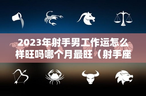 2023年射手男工作运怎么样旺吗哪个月最旺（射手座2023年感情运势详解）