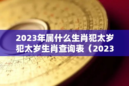 2023年属什么生肖犯太岁犯太岁生肖查询表（2023年哪些生肖犯太岁害太岁冲太岁）