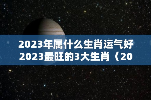 2023年属什么生肖运气好2023最旺的3大生肖（2023年属什么生肖）