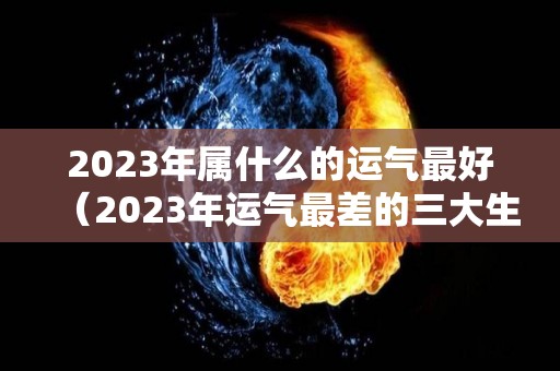 2023年属什么的运气最好（2023年运气最差的三大生肖）