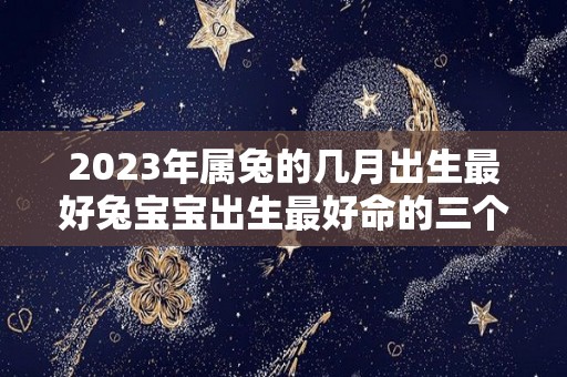 2023年属兔的几月出生最好兔宝宝出生最好命的三个月份（2023年属兔的哪个月出生最好）