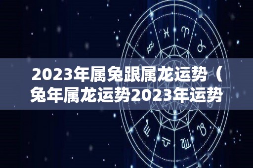 2023年属兔跟属龙运势（兔年属龙运势2023年运势）