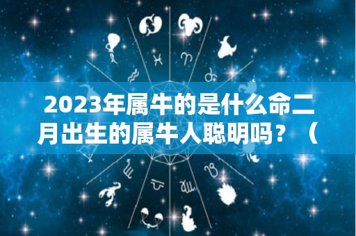 2023年属牛的是什么命二月出生的属牛人聪明吗？（2023年牛宝宝几月出生最好）