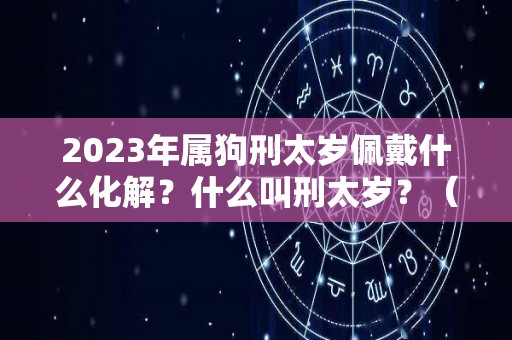 2023年属狗刑太岁佩戴什么化解？什么叫刑太岁？（2021年属狗刑太岁带什么化解）