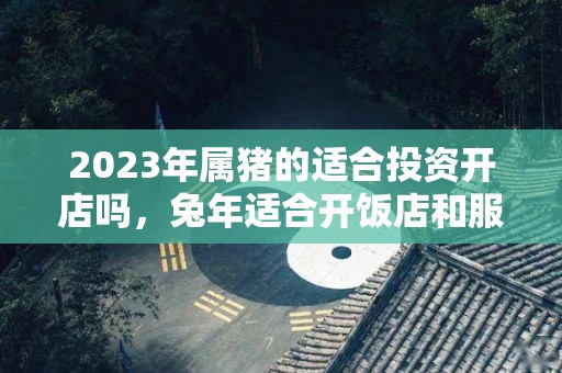 2023年属猪的适合投资开店吗，兔年适合开饭店和服装店吗（属猪2021年适合投资生意）