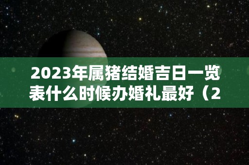 2023年属猪结婚吉日一览表什么时候办婚礼最好（2023年属猪百年难遇）