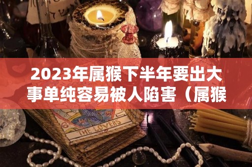 2023年属猴下半年要出大事单纯容易被人陷害（属猴的人2023年）