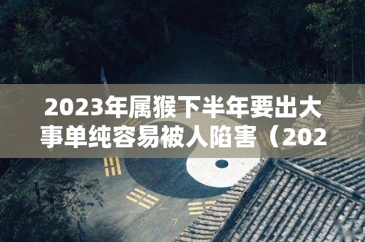 2023年属猴下半年要出大事单纯容易被人陷害（2023年属猴的全年运势如何）