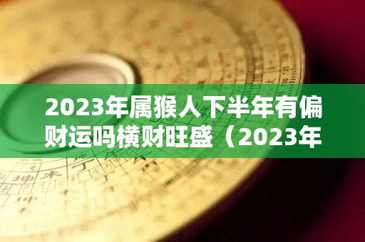 2023年属猴人下半年有偏财运吗横财旺盛（2023年属猴下半年要出大事）