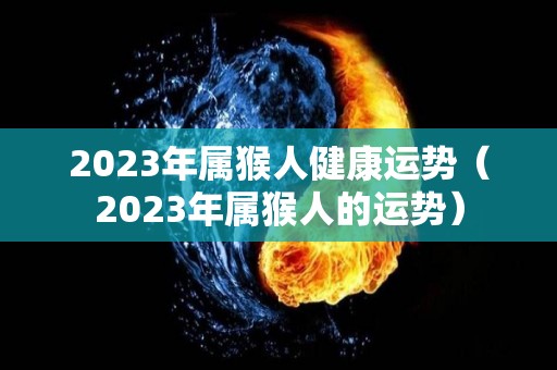 2023年属猴人健康运势（2023年属猴人的运势）