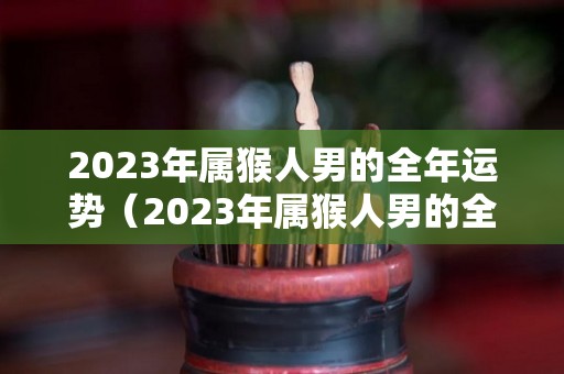 2023年属猴人男的全年运势（2023年属猴人男的全年运势1980出生）