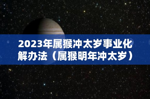 2023年属猴冲太岁事业化解办法（属猴明年冲太岁）