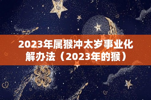 2023年属猴冲太岁事业化解办法（2023年的猴）