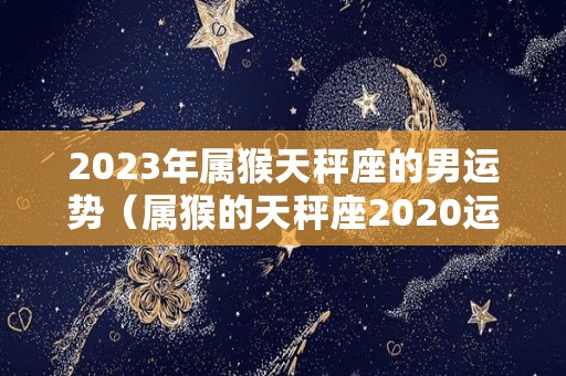 2023年属猴天秤座的男运势（属猴的天秤座2020运势）