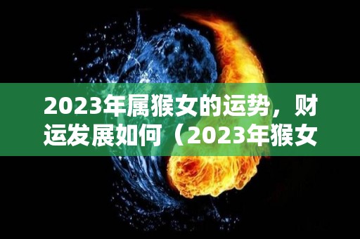 2023年属猴女的运势，财运发展如何（2023年猴女全年运势）