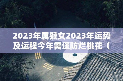 2023年属猴女2023年运势及运程今年需谨防烂桃花（2023年属猴运势及运程每月运程）