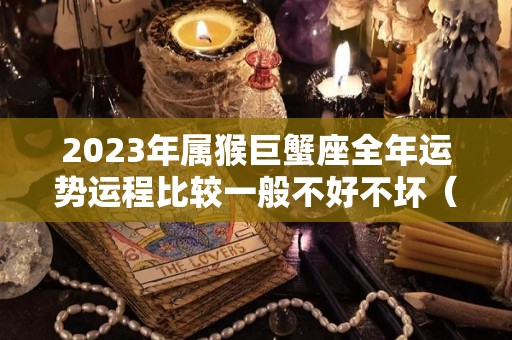 2023年属猴巨蟹座全年运势运程比较一般不好不坏（2022年属猴巨蟹座全年运势）