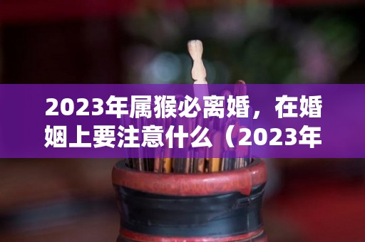 2023年属猴必离婚，在婚姻上要注意什么（2023年属猴人命运）