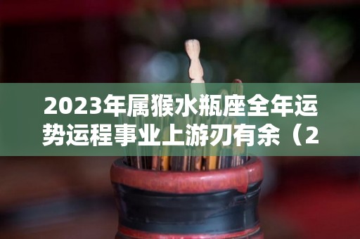 2023年属猴水瓶座全年运势运程事业上游刃有余（2023年水瓶座的运势）