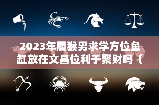 2023年属猴男求学方位鱼缸放在文昌位利于聚财吗（属猴文昌位在家里哪个位置）