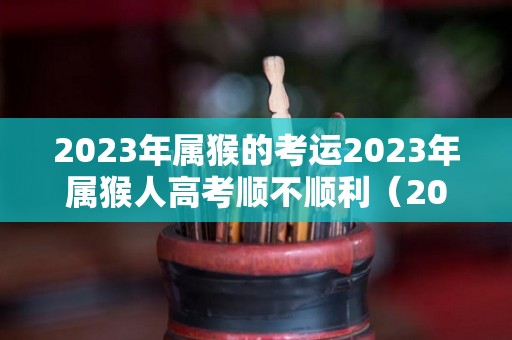 2023年属猴的考运2023年属猴人高考顺不顺利（2023年属猴女的高考顺利吗）