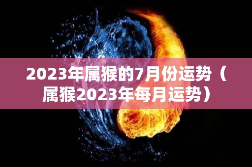 2023年属猴的7月份运势（属猴2023年每月运势）