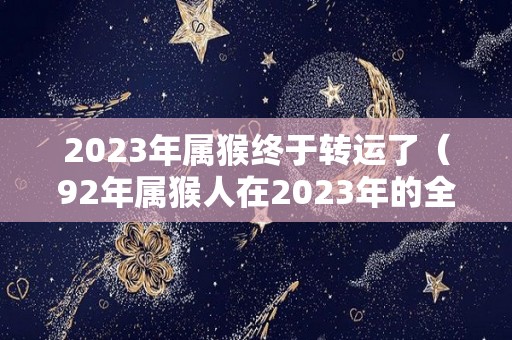 2023年属猴终于转运了（92年属猴人在2023年的全年运势）