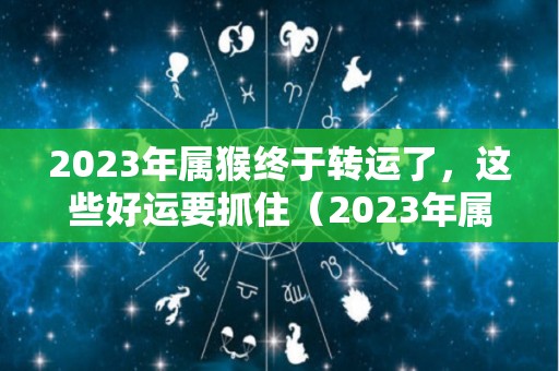 2023年属猴终于转运了，这些好运要抓住（2023年属猴人全年运势）