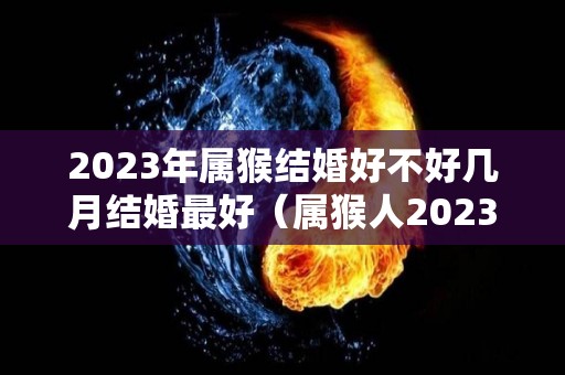 2023年属猴结婚好不好几月结婚最好（属猴人2023年感情）